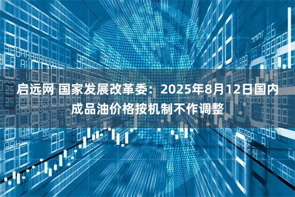 启远网 国家发展改革委：2025年8月12日国内成品油价格按机制不作调整