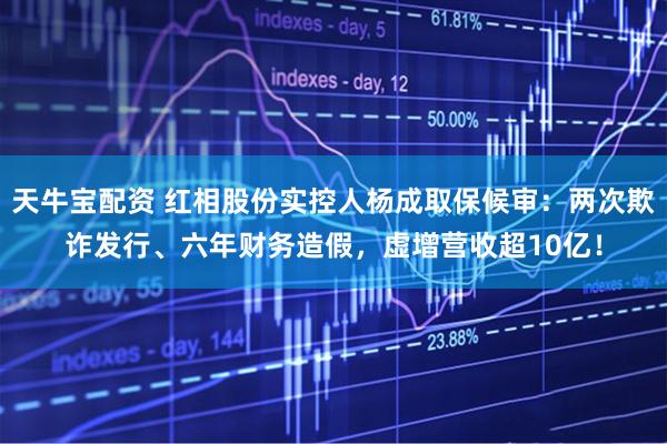 天牛宝配资 红相股份实控人杨成取保候审：两次欺诈发行、六年财务造假，虚增营收超10亿！