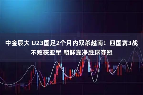 中金辰大 U23国足2个月内双杀越南！四国赛3战不败获亚军 朝鲜靠净胜球夺冠