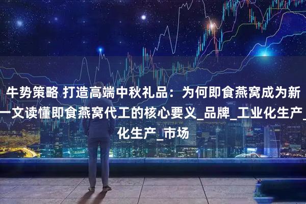 牛势策略 打造高端中秋礼品：为何即食燕窝成为新宠？一文读懂即食燕窝代工的核心要义_品牌_工业化生产_市场