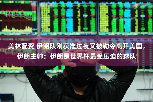 美林配资 伊朗队刚获准过夜又被勒令离开美国，伊朗主帅：伊朗是世界杯最受压迫的球队