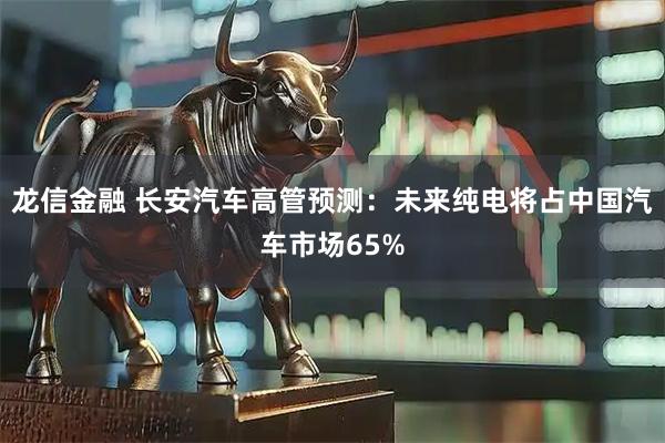 龙信金融 长安汽车高管预测：未来纯电将占中国汽车市场65%
