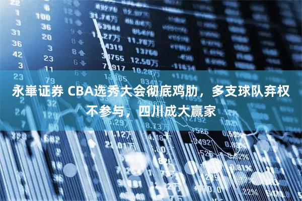 永崋证券 CBA选秀大会彻底鸡肋，多支球队弃权不参与，四川成大赢家
