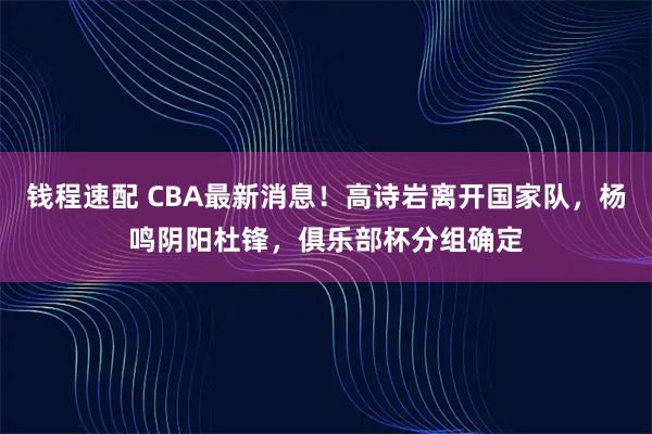 钱程速配 CBA最新消息！高诗岩离开国家队，杨鸣阴阳杜锋，俱乐部杯分组确定
