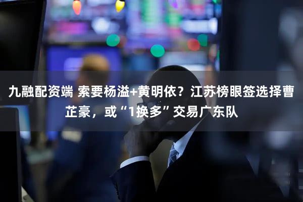 九融配资端 索要杨溢+黄明依？江苏榜眼签选择曹芷豪，或“1换多”交易广东队