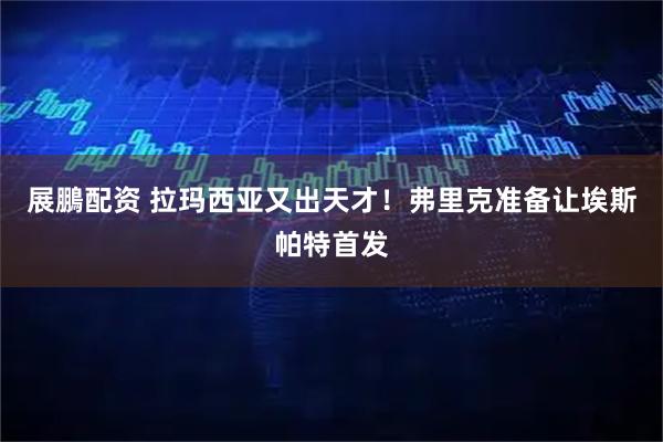 展鵬配资 拉玛西亚又出天才！弗里克准备让埃斯帕特首发